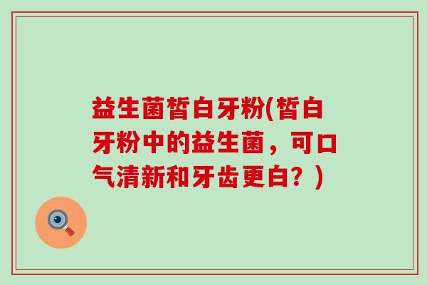 益生菌皙白牙粉(皙白牙粉中的益生菌，可口气清新和牙齿更白？)