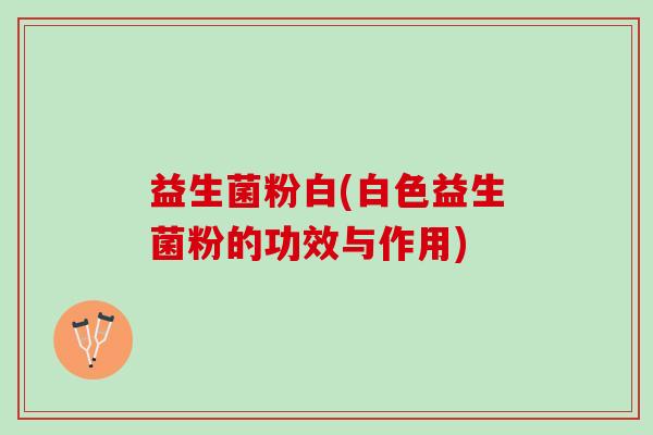 益生菌粉白(白色益生菌粉的功效与作用)