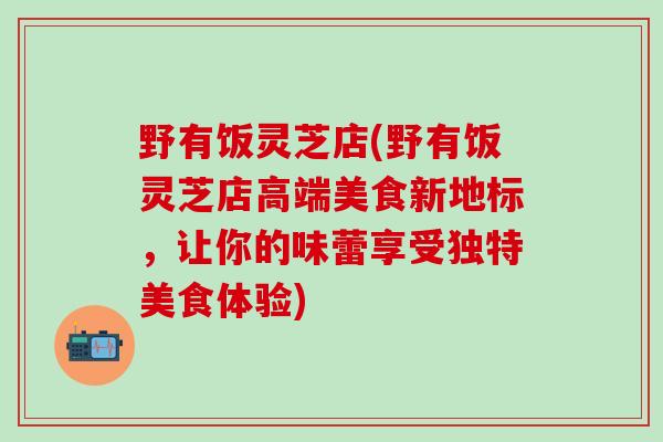 野有饭灵芝店(野有饭灵芝店高端美食新地标，让你的味蕾享受独特美食体验)