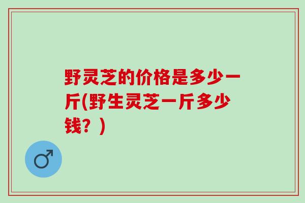 野灵芝的价格是多少一斤(野生灵芝一斤多少钱？)