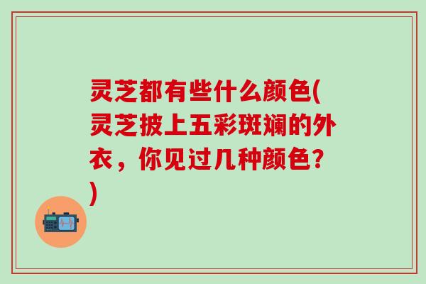 灵芝都有些什么颜色(灵芝披上五彩斑斓的外衣，你见过几种颜色？)