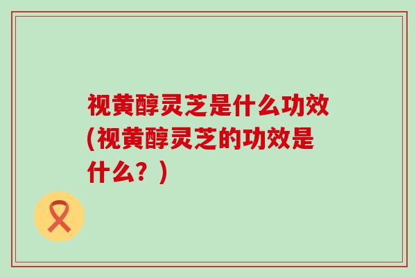 视黄醇灵芝是什么功效(视黄醇灵芝的功效是什么？)