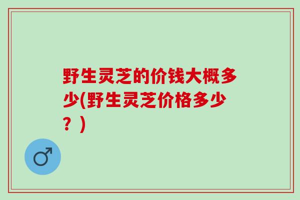 野生灵芝的价钱大概多少(野生灵芝价格多少？)