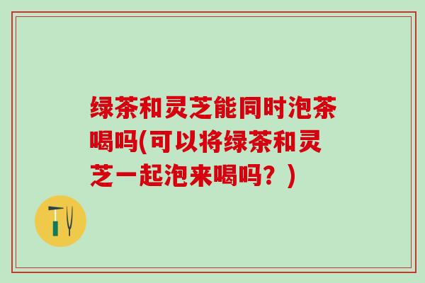 绿茶和灵芝能同时泡茶喝吗(可以将绿茶和灵芝一起泡来喝吗？)