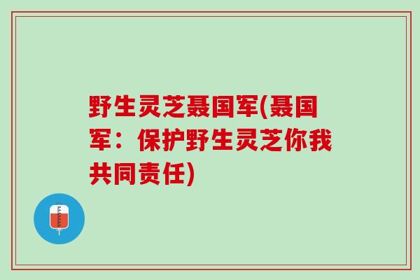 野生灵芝聂国军(聂国军：保护野生灵芝你我共同责任)