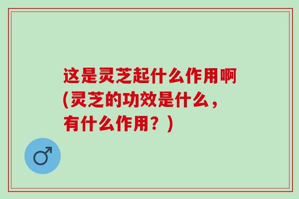 这是灵芝起什么作用啊(灵芝的功效是什么，有什么作用？)