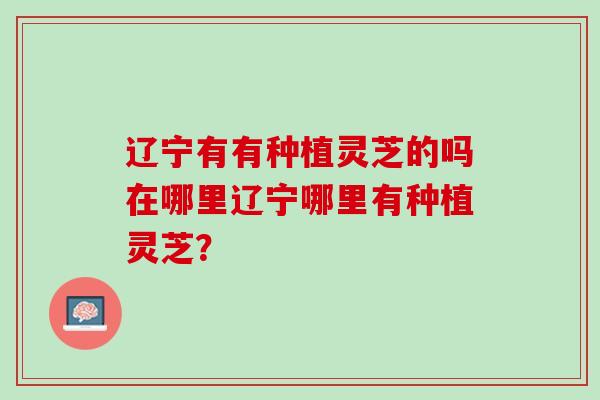辽宁有有种植灵芝的吗在哪里辽宁哪里有种植灵芝？