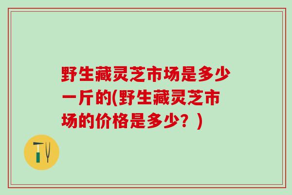 野生藏灵芝市场是多少一斤的(野生藏灵芝市场的价格是多少?) 野生藏灵芝市场是多少一斤的(野生藏灵芝市场的价格是多少?)