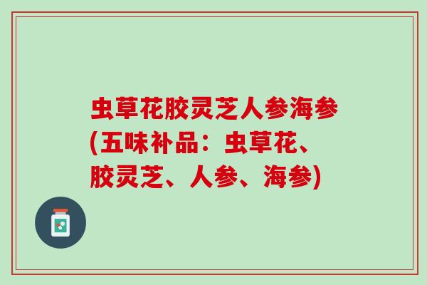 虫草花胶灵芝人参海参(五味补品:虫草花、胶灵芝、人参、海参) 虫草花胶灵芝人参海参(五味补品:虫草花、胶灵芝、人参、海参)
