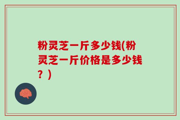 粉灵芝一斤多少钱(粉灵芝一斤价格是多少钱？)