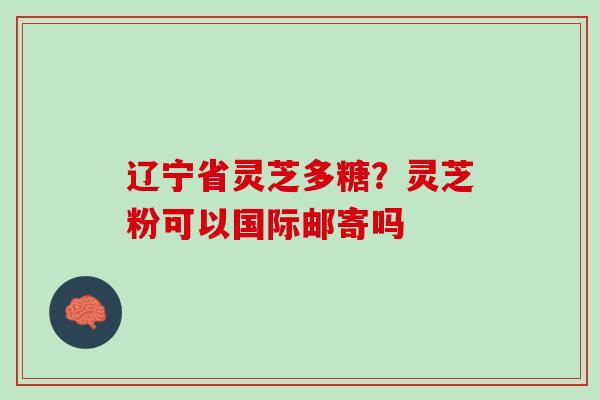 辽宁省灵芝多糖？灵芝粉可以国际邮寄吗