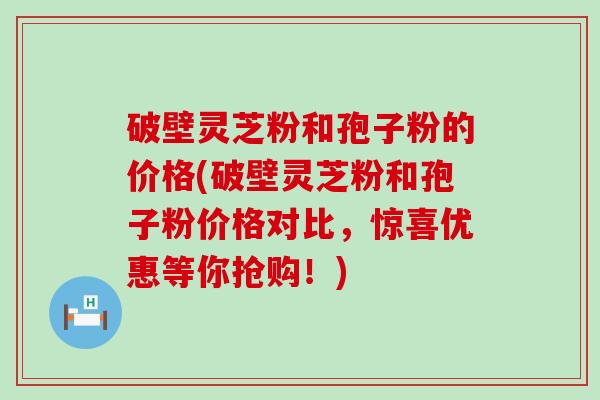 破壁灵芝粉和孢子粉的价格(破壁灵芝粉和孢子粉价格对比，惊喜优惠等你抢购！)