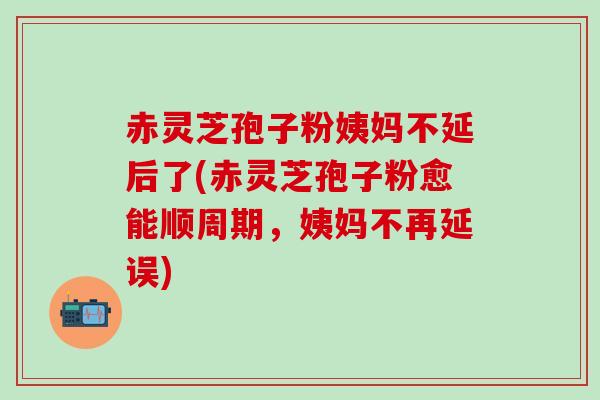 赤灵芝孢子粉姨妈不延后了(赤灵芝孢子粉愈能顺周期，姨妈不再延误)