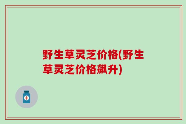 野生草灵芝价格(野生草灵芝价格飙升)