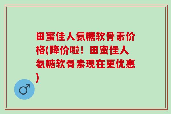 田蜜佳人氨糖软骨素价格(降价啦！田蜜佳人氨糖软骨素现在更优惠)