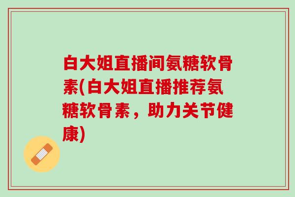 白大姐直播间氨糖软骨素(白大姐直播推荐氨糖软骨素，助力关节健康)