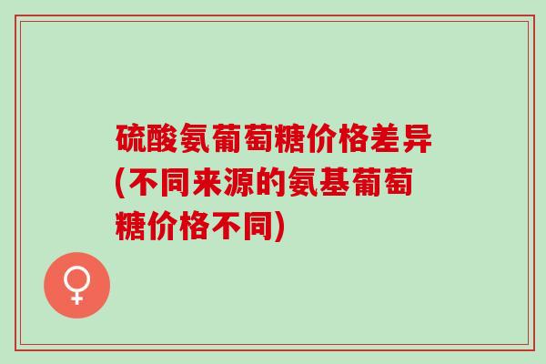 硫酸氨葡萄糖价格差异(不同来源的氨基葡萄糖价格不同)