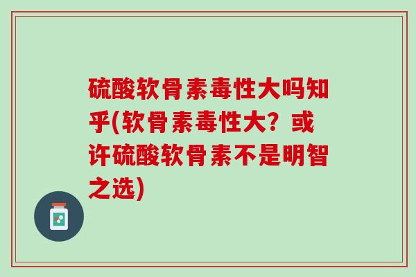 硫酸软骨素毒性大吗知乎(软骨素毒性大？或许硫酸软骨素不是明智之选)