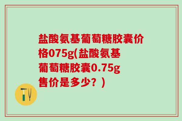 盐酸氨基葡萄糖胶囊价格075g(盐酸氨基葡萄糖胶囊0.75g售价是多少？)