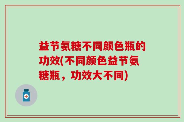 益节氨糖不同颜色瓶的功效(不同颜色益节氨糖瓶，功效大不同)