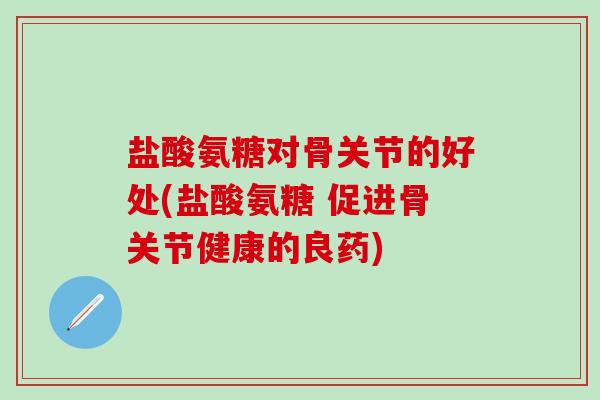 盐酸氨糖对骨关节的好处(盐酸氨糖 促进骨关节健康的良药)