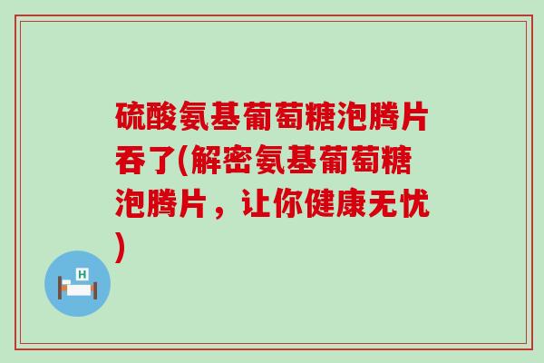 硫酸氨基葡萄糖泡腾片吞了(解密氨基葡萄糖泡腾片，让你健康无忧)