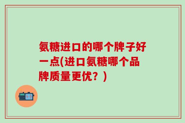 氨糖进口的哪个牌子好一点(进口氨糖哪个品牌质量更优？)