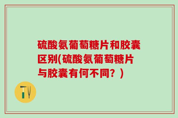 硫酸氨葡萄糖片和胶囊区别(硫酸氨葡萄糖片与胶囊有何不同？)