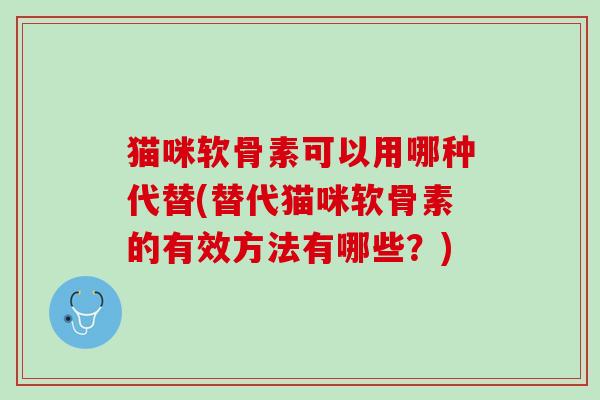 猫咪软骨素可以用哪种代替(替代猫咪软骨素的有效方法有哪些？)