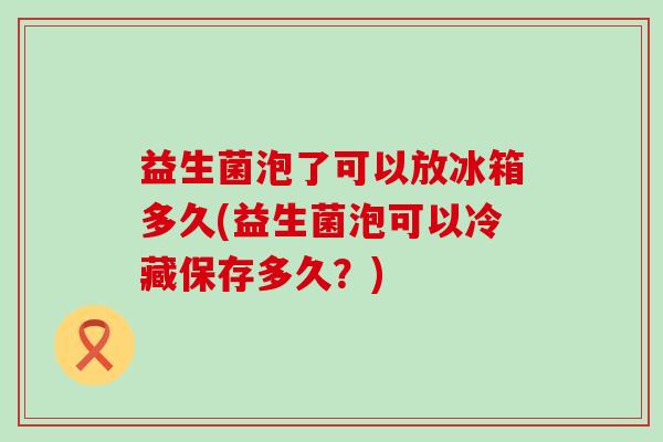益生菌泡了可以放冰箱多久(益生菌泡可以冷藏保存多久？)