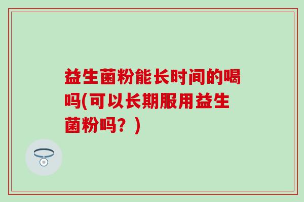 益生菌粉能长时间的喝吗(可以长期服用益生菌粉吗？)