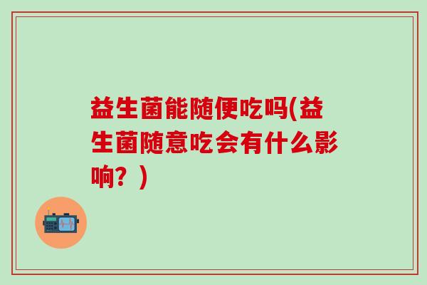 益生菌能随便吃吗(益生菌随意吃会有什么影响？)