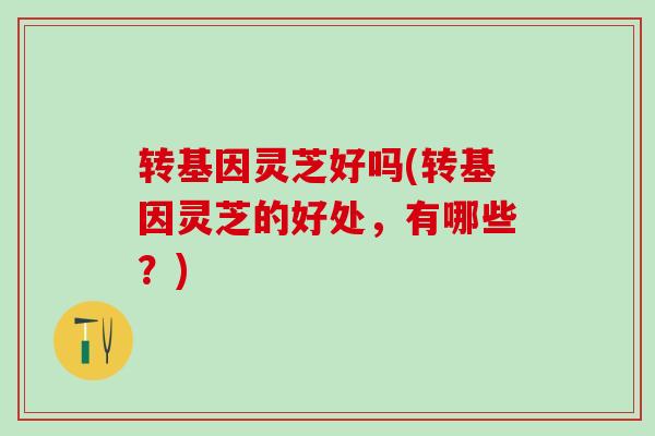 转基因灵芝好吗(转基因灵芝的好处，有哪些？)