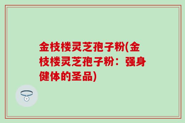 金枝楼灵芝孢子粉(金枝楼灵芝孢子粉：强身健体的圣品)