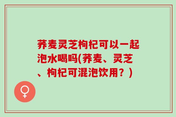 荞麦灵芝枸杞可以一起泡水喝吗(荞麦、灵芝、枸杞可混泡饮用？)