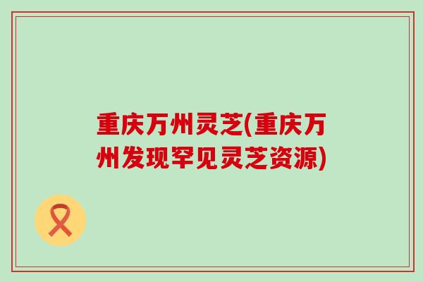 重庆万州灵芝(重庆万州发现罕见灵芝资源)