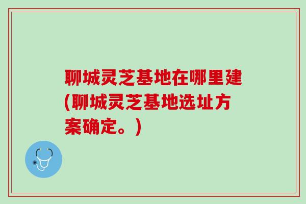 聊城灵芝基地在哪里建(聊城灵芝基地选址方案确定。)