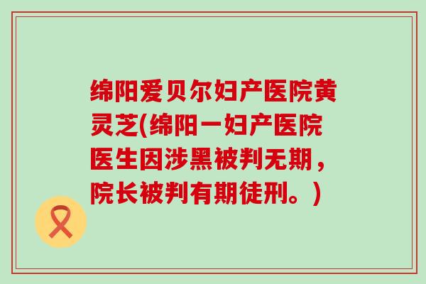 绵阳爱贝尔妇产医院黄灵芝(绵阳一妇产医院医生因涉黑被判无期，院长被判有期徒刑。)