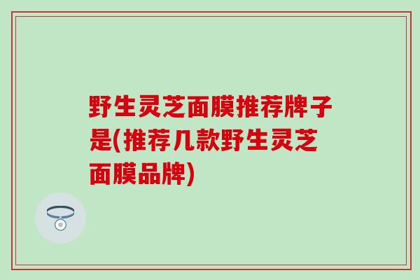 野生灵芝面膜推荐牌子是(推荐几款野生灵芝面膜品牌)