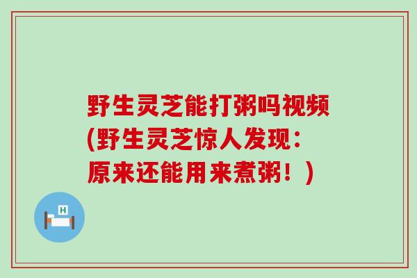 野生灵芝能打粥吗视频(野生灵芝惊人发现：原来还能用来煮粥！)