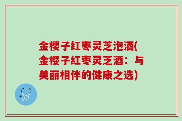 金樱子红枣灵芝泡酒(金樱子红枣灵芝酒：与美丽相伴的健康之选)