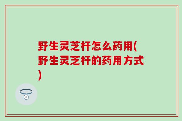 野生灵芝杆怎么药用(野生灵芝杆的药用方式)