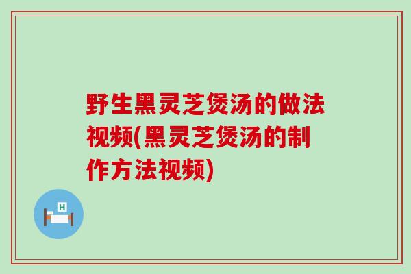 野生黑灵芝煲汤的做法视频(黑灵芝煲汤的制作方法视频)