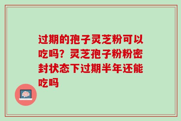 过期的孢子灵芝粉可以吃吗？灵芝孢子粉粉密封状态下过期半年还能吃吗