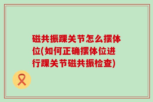 磁共振踝关节怎么摆体位(如何正确摆体位进行踝关节磁共振检查)
