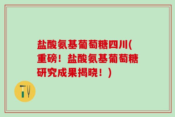 盐酸氨基葡萄糖四川(重磅！盐酸氨基葡萄糖研究成果揭晓！)
