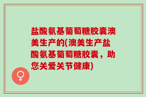 盐酸氨基葡萄糖胶囊澳美生产的(澳美生产盐酸氨基葡萄糖胶囊，助您关爱关节健康)