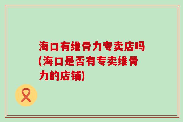 海口有维骨力专卖店吗(海口是否有专卖维骨力的店铺)