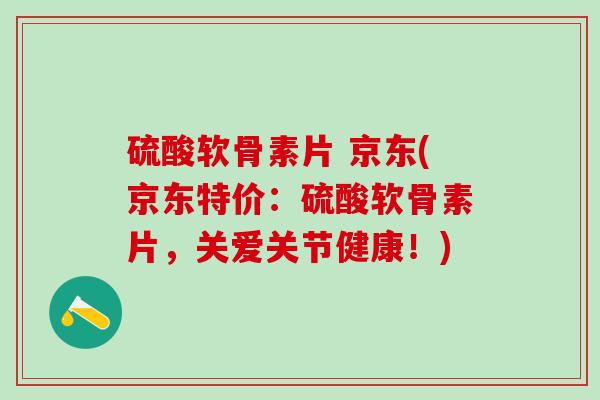 硫酸软骨素片 京东(京东特价：硫酸软骨素片，关爱关节健康！)