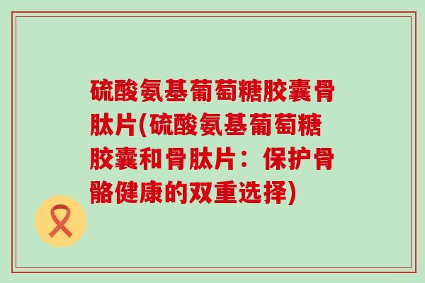 硫酸氨基葡萄糖胶囊骨肽片(硫酸氨基葡萄糖胶囊和骨肽片：保护骨骼健康的双重选择)